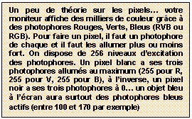 Zone de Texte: Un peu de th&eacute;orie sur les pixels&hellip; votre moniteur affiche des milliers de couleur gr&acirc;ce &agrave; des photophores Rouges, Verts, Bleus (RVB ou RGB). Pour faire un pixel, il faut un photophore de chaque et il faut les allumer plus ou moins fort. On dispose de 256 niveaux d&rsquo;excitation des photophores. Un pixel blanc a ses trois photophores allum&eacute;s au maximum (255 pour R, 255 pour V, 255 pour B), &agrave; l&rsquo;inverse, un pixel noir a ses trois photophores &agrave; 0&hellip; un objet bleu &agrave; l&rsquo;&eacute;cran aura surtout des photophores bleus actifs (entre 100 et 170 par exemple)